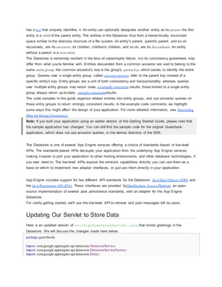 has a key that uniquely identifies it. An entity can optionally designate another entity as its parent; the first
entity is a child of the parent entity. The entities in the Datastore thus form a hierarchically structured
space similar to the directory structure of a file system. An entity's parent, parent's parent, and so on
recursively, are its ancestors; its children, children's children, and so on, are its descendants. An entity
without a parent is a root entity.
The Datastore is extremely resilient in the face of catastrophic failure, but its consistency guarantees may
differ from what you're familiar with. Entities descended from a common ancestor are said to belong to the
same entity group; the common ancestor's key is the group's parent key, which serves to identify the entire
group. Queries over a single entity group, called ancestor queries, refer to the parent key instead of a
specific entity's key. Entity groups are a unit of both consistency and transactionality: whereas queries
over multiple entity groups may return stale, eventually consistent results, those limited to a single entity
group always return up-to-date, strongly consistentresults.
The code samples in this guide organize related entities into entity groups, and use ancestor queries on
those entity groups to return strongly consistent results. In the example code comments, we highlight
some ways this might affect the design of your application. For more detailed information, see Structuring
Data for Strong Consistency.
Note: If you built your application using an earlier version of this Getting Started Guide, please note that
the sample application has changed. You can still find the sample code for the original Guestbook
application, which does not use ancestor queries, in the demos directory of the SDK.
The Datastore is one of several App Engine services offering a choice of standards-based or low-level
APIs. The standards-based APIs decouple your application from the underlying App Engine services,
making it easier to port your application to other hosting environments and other database technologies, if
you ever need to. The low-level APIs expose the service's capabilities directly; you can use them as a
base on which to implement new adapter interfaces, or just use them directly in your application.
App Engine includes support for two different API standards for the Datastore: Java Data Objects (JDO) and
the Java Persistence API (JPA). These interfaces are provided byDataNucleus Access Platform, an open-
source implementation of several Java persistence standards, with an adapter for the App Engine
Datastore.
For clarity getting started, we'll use the low-level API to retrieve and post messages left by users.
Updating Our Servlet to Store Data
Here is an updated version of src/SignGuestbookServlet.java that stores greetings in the
Datastore. We will discuss the changes made here below.
package guestbook;
import com.google.appengine.api.datastore.DatastoreService;
import com.google.appengine.api.datastore.DatastoreServiceFactory;
import com.google.appengine.api.datastore.Entity;
 