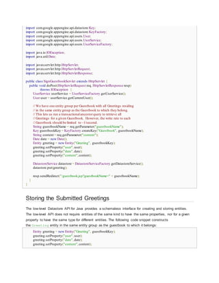 import com.google.appengine.api.datastore.Key;
import com.google.appengine.api.datastore.KeyFactory;
import com.google.appengine.api.users.User;
import com.google.appengine.api.users.UserService;
import com.google.appengine.api.users.UserServiceFactory;
import java.io.IOException;
import java.util.Date;
import javax.servlet.http.HttpServlet;
import javax.servlet.http.HttpServletRequest;
import javax.servlet.http.HttpServletResponse;
public class SignGuestbookServlet extends HttpServlet {
public void doPost(HttpServletRequest req, HttpServletResponse resp)
throws IOException {
UserService userService = UserServiceFactory.getUserService();
User user = userService.getCurrentUser();
// We have one entity group per Guestbook with all Greetings residing
// in the same entity group as the Guestbook to which they belong.
// This lets us run a transactionalancestorquery to retrieve all
// Greetings for a given Guestbook. However, the write rate to each
// Guestbook should be limited to ~1/second.
String guestbookName = req.getParameter("guestbookName");
Key guestbookKey = KeyFactory.createKey("Guestbook", guestbookName);
String content = req.getParameter("content");
Date date = new Date();
Entity greeting = new Entity("Greeting", guestbookKey);
greeting.setProperty("user",user);
greeting.setProperty("date",date);
greeting.setProperty("content",content);
DatastoreService datastore = DatastoreServiceFactory.getDatastoreService();
datastore.put(greeting);
resp.sendRedirect("/guestbook.jsp?guestbookName=" + guestbookName);
}
}
Storing the Submitted Greetings
The low-level Datastore API for Java provides a schemaless interface for creating and storing entities.
The low-level API does not require entities of the same kind to have the same properties, nor for a given
property to have the same type for different entities. The following code snippet constructs
the Greeting entity in the same entity group as the guestbook to which it belongs:
Entity greeting = new Entity("Greeting", guestbookKey);
greeting.setProperty("user",user);
greeting.setProperty("date",date);
greeting.setProperty("content",content);
 