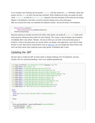 In our example, each Greeting has the posted content, and also stores the user information about who
posted, and the date on which the post was submitted. When initializing the entity, we supply the entity
name, Greeting, as well as a guestbookKey argument that sets the parent of the entity we are storing.
Objects in the Datastore that share a common ancestor belong to the same entity group.
After we construct the entity, we instantiate the Datastore service, and put the entity in the Datastore:
DatastoreService datastore =
DatastoreServiceFactory.getDatastoreService();
datastore.put(greeting);
Because querying is strongly consistent only within entity groups, we assign all Greetings to the same
entity group by setting the same parent for each Greeting. This means a user will always see a Greeting
immediately after it was written. However, the rate at which you can write to the same entity group is
limited to 1 write to the entity group per second. When you design a real application, you'll need to keep
this fact in mind. Note that by using services such as Memcache, you can mitigate the chance that a user
won't see fresh results when querying across entity groups immediately after a write.
Updating the JSP
We also need to modify the JSP we wrote earlier to display Greetings from the Datastore, and also
include a form for submitting Greetings. Here is our updated guestbook.jsp:
<%@ page contentType="text/html;charset=UTF-8" language="java" %>
<%@ page import="java.util.List" %>
<%@ page import="com.google.appengine.api.users.User" %>
<%@ page import="com.google.appengine.api.users.UserService" %>
<%@ page import="com.google.appengine.api.users.UserServiceFactory" %>
<%@ page import="com.google.appengine.api.datastore.DatastoreServiceFactory" %>
<%@ page import="com.google.appengine.api.datastore.DatastoreService" %>
<%@ page import="com.google.appengine.api.datastore.Query" %>
<%@ page import="com.google.appengine.api.datastore.Entity" %>
<%@ page import="com.google.appengine.api.datastore.FetchOptions" %>
<%@ page import="com.google.appengine.api.datastore.Key" %>
<%@ page import="com.google.appengine.api.datastore.KeyFactory" %>
<%@ taglib prefix="fn" uri="http://java.sun.com/jsp/jstl/functions" %>
<html>
<head>
<link type="text/css" rel="stylesheet" href="/stylesheets/main.css" />
</head>
<body>
<%
String guestbookName = request.getParameter("guestbookName");
if (guestbookName == null) {
guestbookName = "default";
}
 