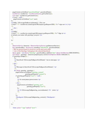 pageContext.setAttribute("guestbookName", guestbookName);
UserService userService = UserServiceFactory.getUserService();
User user= userService.getCurrentUser();
if (user != null) {
pageContext.setAttribute("user",user);
%>
<p>Hello, ${fn:escapeXml(user.nickname)}! (You can
<a href="<%= userService.createLogoutURL(request.getRequestURI()) %>">sign out</a>.)</p>
<%
} else {
%>
<p>Hello!
<a href="<%= userService.createLoginURL(request.getRequestURI()) %>">Sign in</a>
to include your name with greetings you post.</p>
<%
}
%>
<%
DatastoreService datastore = DatastoreServiceFactory.getDatastoreService();
Key guestbookKey = KeyFactory.createKey("Guestbook", guestbookName);
// Run an ancestorquery to ensure we see the most up-to-date
// view of the Greetings belonging to the selected Guestbook.
Query query = new Query("Greeting", guestbookKey).addSort("date",Query.SortDirection.DESCENDING);
List<Entity> greetings = datastore.prepare(query).asList(FetchOptions.Builder.withLimit(5));
if (greetings.isEmpty()) {
%>
<p>Guestbook '${fn:escapeXml(guestbookName)}' has no messages.</p>
<%
} else {
%>
<p>Messages in Guestbook '${fn:escapeXml(guestbookName)}'.</p>
<%
for (Entity greeting : greetings) {
pageContext.setAttribute("greeting_content",
greeting.getProperty("content"));
if (greeting.getProperty("user")== null) {
%>
<p>An anonymous person wrote:</p>
<%
} else {
pageContext.setAttribute("greeting_user",
greeting.getProperty("user"));
%>
<p><b>${fn:escapeXml(greeting_user.nickname)}</b> wrote:</p>
<%
}
%>
<blockquote>${fn:escapeXml(greeting_content)}</blockquote>
<%
}
}
%>
<form action="/sign" method="post">
 