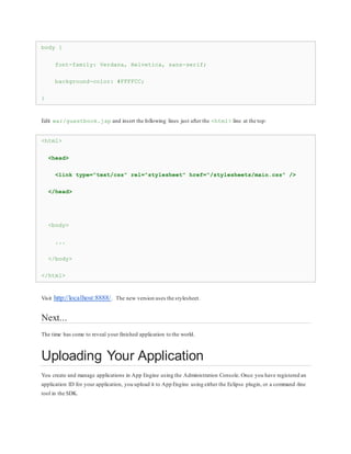 body {
font-family: Verdana, Helvetica, sans-serif;
background-color: #FFFFCC;
}
Edit war/guestbook.jsp and insert the following lines just after the <html> line at the top:
<html>
<head>
<link type="text/css" rel="stylesheet" href="/stylesheets/main.css" />
</head>
<body>
...
</body>
</html>
Visit http://localhost:8888/. The new version uses the stylesheet.
Next...
The time has come to reveal your finished application to the world.
Uploading Your Application
You create and manage applications in App Engine using the Administration Console. Once you have registered an
application ID for your application, you upload it to App Engine using either the Eclipse plugin, or a command -line
tool in the SDK.
 