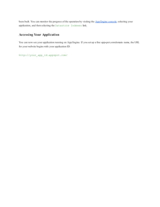 been built. You can monitor the progress of the operation by visiting the App Engine console, selecting your
application, and then selecting the Datastore Indexes link.
Accessing Your Application
You can now see your application running on App Engine. If you set up a free appspot.comdomain name, the URL
for your website begins with your application ID:
http://your_app_id.appspot.com/
 