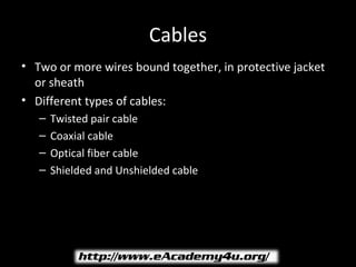 Cables
• Two or more wires bound together, in protective jacket
  or sheath
• Different types of cables:
   –   Twisted pair cable
   –   Coaxial cable
   –   Optical fiber cable
   –   Shielded and Unshielded cable
 