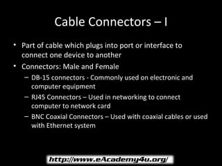 Cable Connectors – I
• Part of cable which plugs into port or interface to
  connect one device to another
• Connectors: Male and Female
   – DB-15 connectors - Commonly used on electronic and
     computer equipment
   – RJ45 Connectors – Used in networking to connect
     computer to network card
   – BNC Coaxial Connectors – Used with coaxial cables or used
     with Ethernet system
 
