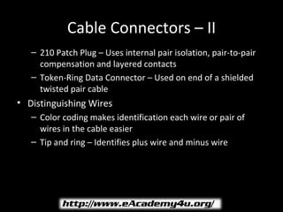 Cable Connectors – II
   – 210 Patch Plug – Uses internal pair isolation, pair-to-pair
     compensation and layered contacts
   – Token-Ring Data Connector – Used on end of a shielded
     twisted pair cable
• Distinguishing Wires
   – Color coding makes identification each wire or pair of
     wires in the cable easier
   – Tip and ring – Identifies plus wire and minus wire
 