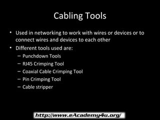 Cabling Tools
• Used in networking to work with wires or devices or to
  connect wires and devices to each other
• Different tools used are:
   –   Punchdown Tools
   –   RJ45 Crimping Tool
   –   Coaxial Cable Crimping Tool
   –   Pin Crimping Tool
   –   Cable stripper
 