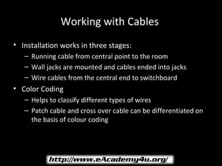 Working with Cables
• Installation works in three stages:
   – Running cable from central point to the room
   – Wall jacks are mounted and cables ended into jacks
   – Wire cables from the central end to switchboard
• Color Coding
   – Helps to classify different types of wires
   – Patch cable and cross over cable can be differentiated on
     the basis of colour coding
 