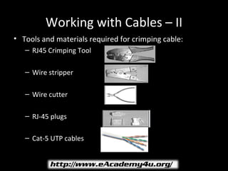 Working with Cables – II
• Tools and materials required for crimping cable:
   – RJ45 Crimping Tool

   – Wire stripper

   – Wire cutter

   – RJ-45 plugs

   – Cat-5 UTP cables
 