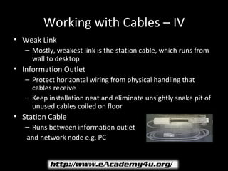Working with Cables – IV
• Weak Link
   – Mostly, weakest link is the station cable, which runs from
     wall to desktop
• Information Outlet
   – Protect horizontal wiring from physical handling that
     cables receive
   – Keep installation neat and eliminate unsightly snake pit of
     unused cables coiled on floor
• Station Cable
   – Runs between information outlet
   and network node e.g. PC
 