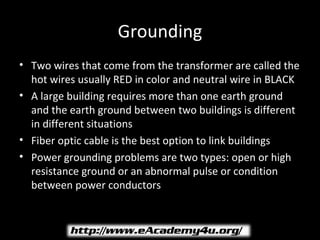 Grounding
• Two wires that come from the transformer are called the
  hot wires usually RED in color and neutral wire in BLACK
• A large building requires more than one earth ground
  and the earth ground between two buildings is different
  in different situations
• Fiber optic cable is the best option to link buildings
• Power grounding problems are two types: open or high
  resistance ground or an abnormal pulse or condition
  between power conductors
 