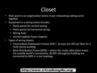 Closet
•   Main point in an organization where major networking cabling come
    together
•   Equipment in a wiring closet includes:
     – Patch panels for vertical wiring
     – Patch panels for horizontal wiring
     – Wiring hubs
     – Uninterruptible Power Supplies
•   Types of wiring closets:
     – Intermediate Distribution Frames (IDF) – at least one IDF per floor for a
       multi storey building
     – Main Distribution Frame (MDF) – where the inside cable plant meets
       the outside world’s connectivity. All IDFs throughout building are
       connected to MDF in a star topology
 
