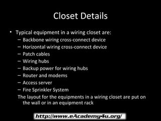 Closet Details
• Typical equipment in a wiring closet are:
   – Backbone wiring cross-connect device
   – Horizontal wiring cross-connect device
   – Patch cables
   – Wiring hubs
   – Backup power for wiring hubs
   – Router and modems
   – Access server
   – Fire Sprinkler System
   The layout for the equipments in a wiring closet are put on
     the wall or in an equipment rack
 