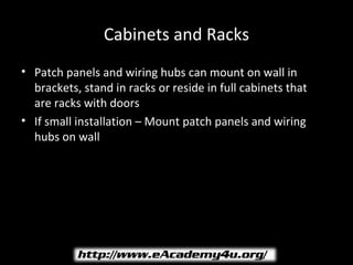 Cabinets and Racks
• Patch panels and wiring hubs can mount on wall in
  brackets, stand in racks or reside in full cabinets that
  are racks with doors
• If small installation – Mount patch panels and wiring
  hubs on wall
 