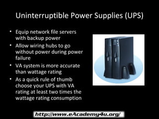 Uninterruptible Power Supplies (UPS)
• Equip network file servers
  with backup power
• Allow wiring hubs to go
  without power during power
  failure
• VA system is more accurate
  than wattage rating
• As a quick rule of thumb
  choose your UPS with VA
  rating at least two times the
  wattage rating consumption
 
