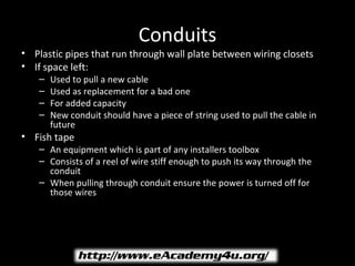 Conduits
• Plastic pipes that run through wall plate between wiring closets
• If space left:
    –   Used to pull a new cable
    –   Used as replacement for a bad one
    –   For added capacity
    –   New conduit should have a piece of string used to pull the cable in
        future
• Fish tape
    – An equipment which is part of any installers toolbox
    – Consists of a reel of wire stiff enough to push its way through the
      conduit
    – When pulling through conduit ensure the power is turned off for
      those wires
 