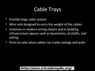 Cable Trays
• Provide large cable system
• Wire rack designed to carry the weight of the cables
• Common in modern wiring closets and in building
  infrastructure spaces such as basements, airshafts, and
  ceiling
• Point to note when cables run inside ceilings and walls
 