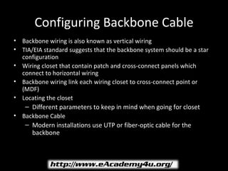 Configuring Backbone Cable
• Backbone wiring is also known as vertical wiring
• TIA/EIA standard suggests that the backbone system should be a star
  configuration
• Wiring closet that contain patch and cross-connect panels which
  connect to horizontal wiring
• Backbone wiring link each wiring closet to cross-connect point or
  (MDF)
• Locating the closet
   – Different parameters to keep in mind when going for closet
• Backbone Cable
   – Modern installations use UTP or fiber-optic cable for the
     backbone
 