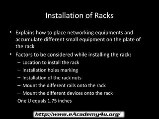 Installation of Racks
• Explains how to place networking equipments and
  accumulate different small equipment on the plate of
  the rack
• Factors to be considered while installing the rack:
   – Location to install the rack
   – Installation holes marking
   – Installation of the rack nuts
   – Mount the different rails onto the rack
   – Mount the different devices onto the rack
   One U equals 1.75 inches
 