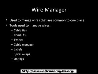 Wire Manager
• Used to mange wires that are common to one place
• Tools used to manage wires:
   –   Cable ties
   –   Conduits
   –   Twines
   –   Cable manager
   –   Labels
   –   Spiral wraps
   –   Unitags
 