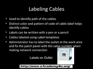 Labeling Cables
• Used to identify path of the cables
• Distinct color and pattern of code of cable label helps
  identify cables
• Labels can be written with a pen or a pencil
• Cables labeled using Label templates
• Administrator has to label the outlet at the work area
  and fix the patch panel with the same number when
  making network connection

                  Labels on Outlet
 