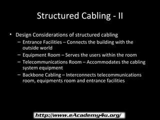 Structured Cabling - II
• Design Considerations of structured cabling
   – Entrance Facilities – Connects the building with the
     outside world
   – Equipment Room – Serves the users within the room
   – Telecommunications Room – Accommodates the cabling
     system equipment
   – Backbone Cabling – Interconnects telecommunications
     room, equipments room and entrance facilities
 