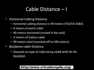 Cable Distance – I
• Horizontal Cabling Distance
   –   horizontal cabling distance is 99 meters (TIA/EIA-568A)
   –   6 meters of patch cable
   –   90 meters horizontal (routed in the wall)
   –   3 meters of station cable
   –   99 meters total (rounded off to 100 meters)
• Backbone cable Distance
   – Depends on type of cable being used and on its
       location
 