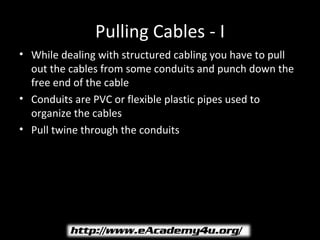 Pulling Cables - I
• While dealing with structured cabling you have to pull
  out the cables from some conduits and punch down the
  free end of the cable
• Conduits are PVC or flexible plastic pipes used to
  organize the cables
• Pull twine through the conduits
 