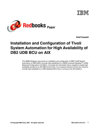 Redbooks Paper
                                                                                               David Toussaint


Installation and Configuration of Tivoli
System Automation for High Availability of
DB2 UDB BCU on AIX

                This IBM® Redpaper documents an installation and configuration of IBM Tivoli® System
                Automation on IBM AIX® to provide high availability for a DB2® Universal Database™ (UDB)
                Balanced Configuration Unit (BCU). It provides the information that is needed to enable high
                availability quickly for an AIX DB2 environment. It is of special interest to those who intend to
                provide high availability for a DB2 database BCU that is running on the AIX platform.




© Copyright IBM Corp. 2007. All rights reserved.                                        ibm.com/redbooks        1
 