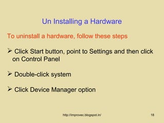 Un Installing a Hardware
To uninstall a hardware, follow these steps

 Click Start button, point to Settings and then click
 on Control Panel

 Double-click system

 Click Device Manager option


                    http://improvec.blogspot.in/     18
 
