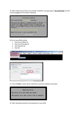 19. After install process finish, the complete installation massage appear. Do not hit Enter, the ISO
must be plugged out first before rebooting
20. Go to Java iKVM window
 Click Virtual Media (1)
 Click Virtual Storage (2)
 Click Plug Out (3)
 Click OK
21. Then Hit Enter, to boot. Server need time to process shutdown and reboot
22. After rebooting, Activate Virtual keyboard on Java iKVM
 
