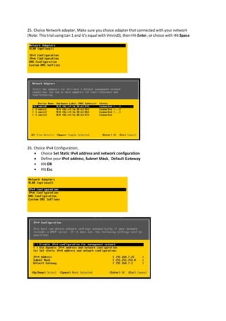 25. Choice Network adapter, Make sure you choice adapter that connected with your network
(Note: This trial using Lan 1 and it’s equal with Vmnic0), then Hit Enter, or choice with Hit Space
26. Choice IPv4 Configuration,
 Choice Set Static IPv4 address and network configuration
 Define your IPv4 address, Subnet Mask, Default Gateway
 Hit OK
 Hit Esc
 
