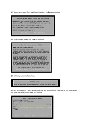 12. Welcome message, from VMWare Installation. Hit Enter to continue
13. EULA message appear, Hit Enter to continue
14. Gathering System Information,
15. Disk Install Option, Choice where place that you want to install VMWare. (In this superserver,
just have one HDD, just hit Enter, to continue
 