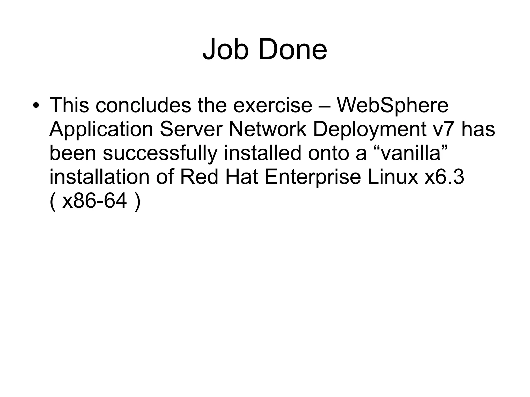 Job Done
●

This concludes the exercise – WebSphere
Application Server Network Deployment v7 has
been successfully installed onto a “vanilla”
installation of Red Hat Enterprise Linux x6.3
( x86-64 )

 