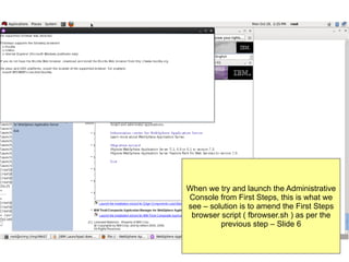 When we try and launch the Administrative
Console from First Steps, this is what we
see – solution is to amend the First Steps
browser script ( fbrowser.sh ) as per the
previous step – Slide 6

 