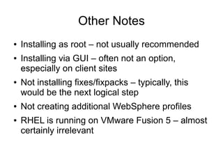 Other Notes
●
●

●

●
●

Installing as root – not usually recommended
Installing via GUI – often not an option,
especially on client sites
Not installing fixes/fixpacks – typically, this
would be the next logical step
Not creating additional WebSphere profiles
RHEL is running on VMware Fusion 5 – almost
certainly irrelevant

 