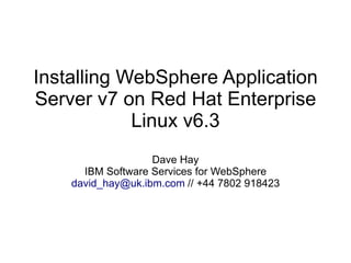 Installing WebSphere Application
Server v7 on Red Hat Enterprise
Linux v6.3
Dave Hay
IBM Software Services for WebSphere
david_hay@uk.ibm.com // +44 7802 918423

 