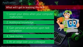 Application
1. Lessen your stress when your computer
malfunction
What will I get in learning this skill...
4. Save money
2. Additional knowledge
3. Gain personal satisfaction upon task
completion
5. It’s an edge over your colleague
Image source: https://www.kindpng.com/imgv/iiwwxwR_computer-repair-technician-installation-personal-icon-computer-technician/
 