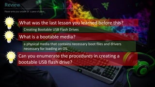 Review
What was the last lesson you learned before this?
What is a bootable media?
Please write your answer on a piece of paper...
Can you enumerate the procedures in creating a
bootable USB flash drive?
Creating Bootable USB Flash Drives
a physical media that contains necessary boot files and drivers
necessary for loading an OS.
 