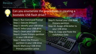 Review
Please write your answer on a piece of paper...
Can you enumerate the procedures in creating a
bootable USB flash drive?
Step 1: Run Command Prompt
Step 2. Execute Diskpart
Step 3. Identify your USB drive
Step 4. Select your USB drive
Step 5. Clean your USB drive
Step 6. Create Primary partition
in your USB drive
Step 7. Select the Primary
partition in your USB drive
Step 8. Mark your USB drive
Primary partition active
Step 9. Format your USB drive
Primary partition
Step 10. Assign drive letter to
your USB drive
Step 11. Copy and Paste the
installation Data
 