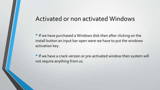 Activated or non activated Windows
• If we have purchased a Windows disk then after clicking on the
install button an input bar open were we have to put the windows
activation key.
• If we have a crack version or pre-activated window then system will
not require anything from us.
 