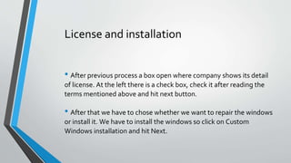 License and installation
• After previous process a box open where company shows its detail
of license. At the left there is a check box, check it after reading the
terms mentioned above and hit next button.
• After that we have to chose whether we want to repair the windows
or install it. We have to install the windows so click on Custom
Windows installation and hit Next.
 