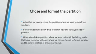 Chose and format the partition
• After that we have to chose the partition where we want to install our
windows.
• If we want to make a new drive then click new and input your size of
partition.
• Otherwise click on partition where we want to install. By clicking, under
that box a menu bar will open where we click on format to format our disk
and to remove the files of previous windows.
 