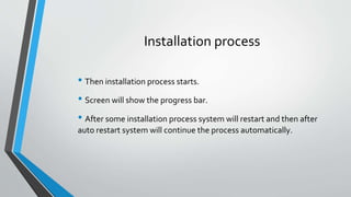 Installation process
• Then installation process starts.
• Screen will show the progress bar.
• After some installation process system will restart and then after
auto restart system will continue the process automatically.
 