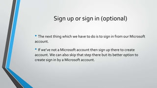 Sign up or sign in (optional)
• The next thing which we have to do is to sign in from our Microsoft
account.
• If we’ve not a Microsoft account then sign up there to create
account. We can also skip that step there but its better option to
create sign in by a Microsoft account.
 