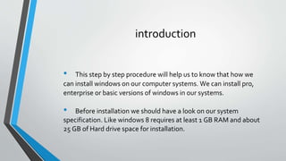 introduction
• This step by step procedure will help us to know that how we
can install windows on our computer systems. We can install pro,
enterprise or basic versions of windows in our systems.
• Before installation we should have a look on our system
specification. Like windows 8 requires at least 1 GB RAM and about
25 GB of Hard drive space for installation.
 
