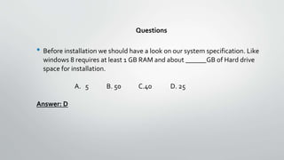 Questions
• Before installation we should have a look on our system specification. Like
windows 8 requires at least 1 GB RAM and about ______GB of Hard drive
space for installation.
A. 5 B. 50 C.40 D. 25
Answer: D
 