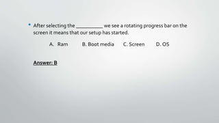 • After selecting the __________ we see a rotating progress bar on the
screen it means that our setup has started.
A. Ram B. Boot media C. Screen D. OS
Answer: B
 