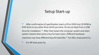 Setup Start-up
• After confirmation of specification insert a CD or DVD into CD ROM or
DVD drive or any other drive which you have. Or we can boot from a USB
drive for installation. • After that restart the computer system and when
system restarts then press a key for boot menu. Different hardware
machines may have different keys for boot like • For DELL boot press F12
• For HP boot press F9
 