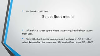• For Sony F11 or F12 etc
Select Boot media
• After that a screen opens where system requires the boot source
from user.
• Select the boot media from options. If we have a USB drive then
select Removable disk from menu. Otherwise if we have a CD or DVD
 