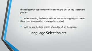 then select that option from there and hit the ENTER key to start the
process.
• After selecting the boot media we see a rotating progress bar on
the screen it means that our setup has started.
• And we see the logo or icon of windows 8 on the screen.
Language Selection etc..
 
